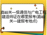 嘉峪关一级通信与广电工程建造师证在哪里报考(嘉峪关一建报考地点)