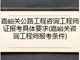 嘉峪关公路工程咨询工程师证报考具体要求(嘉峪关咨询工程师报考条件)