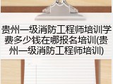 贵州一级消防工程师培训学费多少钱在哪报名培训(贵州一级消防工程师培训)
