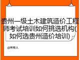 贵州一级土木建筑造价工程师考试培训如何挑选机构(如何选贵州造价培训)
