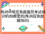 株洲中级应急救援员考试培训机构哪里找(株洲应急救援培训)