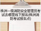 株洲一级消防安全管理员考试去哪里线下报名(株洲消防考试报名点)