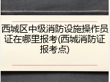 西城区中级消防设施操作员证在哪里报考(西城消防证报考点)