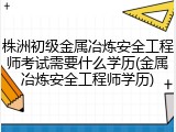 株洲初级金属冶炼安全工程师考试需要什么学历(金属冶炼安全工程师学历)