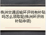株洲交通运输环评师有补贴吗怎么领取呢(株洲环评师补贴申领)