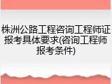 株洲公路工程咨询工程师证报考具体要求(咨询工程师报考条件)