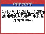 株洲水利工程监理工程师考试时间地点及费用(水利监理考情费用)