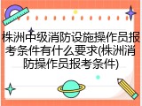 株洲中级消防设施操作员报考条件有什么要求(株洲消防操作员报考条件)