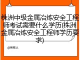 株洲中级金属冶炼安全工程师考试需要什么学历(株洲金属冶炼安全工程师学历要求)