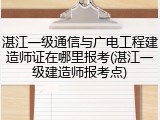湛江一级通信与广电工程建造师证在哪里报考(湛江一级建造师报考点)