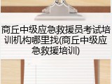 商丘中级应急救援员考试培训机构哪里找(商丘中级应急救援培训)