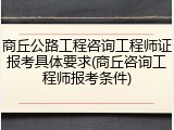 商丘公路工程咨询工程师证报考具体要求(商丘咨询工程师报考条件)