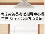 商丘劳务员考试指导中心哪里有(商丘劳务员考点查询)