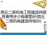 商丘二级机电工程建造师报班费用多少钱哪里好(商丘二级机电建造师培训)