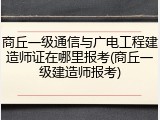 商丘一级通信与广电工程建造师证在哪里报考(商丘一级建造师报考)
