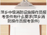 萍乡中级消防设施操作员报考条件有什么要求(萍乡消防操作员报考条件)