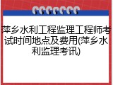 萍乡水利工程监理工程师考试时间地点及费用(萍乡水利监理考讯)