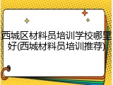 西城区材料员培训学校哪里好(西城材料员培训推荐)