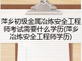 萍乡初级金属冶炼安全工程师考试需要什么学历(萍乡冶炼安全工程师学历)