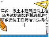 萍乡一级土木建筑造价工程师考试培训如何挑选机构(萍乡造价工程师培训选机构)