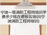 宁波一级消防工程师培训学费多少钱在哪报名培训(宁波消防工程师培训)