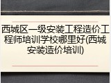 西城区一级安装工程造价工程师培训学校哪里好(西城安装造价培训)
