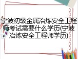 宁波初级金属冶炼安全工程师考试需要什么学历(宁波冶炼安全工程师学历)