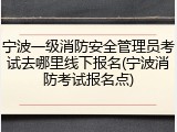 宁波一级消防安全管理员考试去哪里线下报名(宁波消防考试报名点)