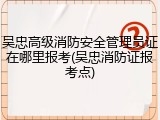 吴忠高级消防安全管理员证在哪里报考(吴忠消防证报考点)