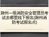 滁州一级消防安全管理员考试去哪里线下报名(滁州消防考试报名点)