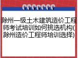 滁州一级土木建筑造价工程师考试培训如何挑选机构(滁州造价工程师培训选择)