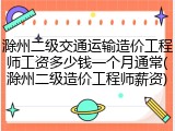 滁州二级交通运输造价工程师工资多少钱一个月通常(滁州二级造价工程师薪资)