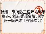 滁州一级消防工程师培训学费多少钱在哪报名培训(滁州一级消防工程师培训)