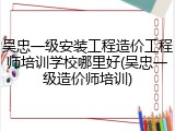 吴忠一级安装工程造价工程师培训学校哪里好(吴忠一级造价师培训)