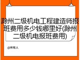 滁州二级机电工程建造师报班费用多少钱哪里好(滁州二级机电报班费用)