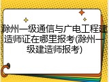 滁州一级通信与广电工程建造师证在哪里报考(滁州一级建造师报考)
