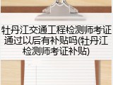 牡丹江交通工程检测师考证通过以后有补贴吗(牡丹江检测师考证补贴)