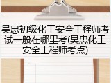 吴忠初级化工安全工程师考试一般在哪里考(吴忠化工安全工程师考点)
