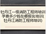 牡丹江一级消防工程师培训学费多少钱在哪报名培训(牡丹江消防工程师培训)