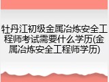 牡丹江初级金属冶炼安全工程师考试需要什么学历(金属冶炼安全工程师学历)