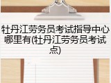 牡丹江劳务员考试指导中心哪里有(牡丹江劳务员考试点)