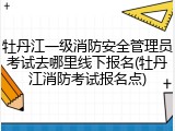 牡丹江一级消防安全管理员考试去哪里线下报名(牡丹江消防考试报名点)