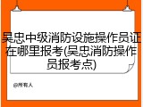 吴忠中级消防设施操作员证在哪里报考(吴忠消防操作员报考点)
