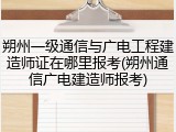 朔州一级通信与广电工程建造师证在哪里报考(朔州通信广电建造师报考)