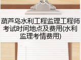 葫芦岛水利工程监理工程师考试时间地点及费用(水利监理考情费用)