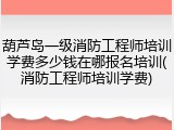 葫芦岛一级消防工程师培训学费多少钱在哪报名培训(消防工程师培训学费)