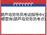 葫芦岛劳务员考试指导中心哪里有(葫芦岛劳务员考点)