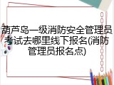 葫芦岛一级消防安全管理员考试去哪里线下报名(消防管理员报名点)