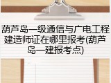 葫芦岛一级通信与广电工程建造师证在哪里报考(葫芦岛一建报考点)