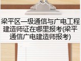 梁平区一级通信与广电工程建造师证在哪里报考(梁平通信广电建造师报考)